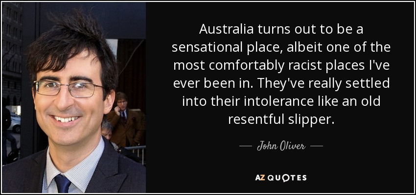 Australia turns out to be a sensational place, albeit one of the most comfortably racist places I've ever been in. They've really settled into their intolerance like an old resentful slipper. - John Oliver