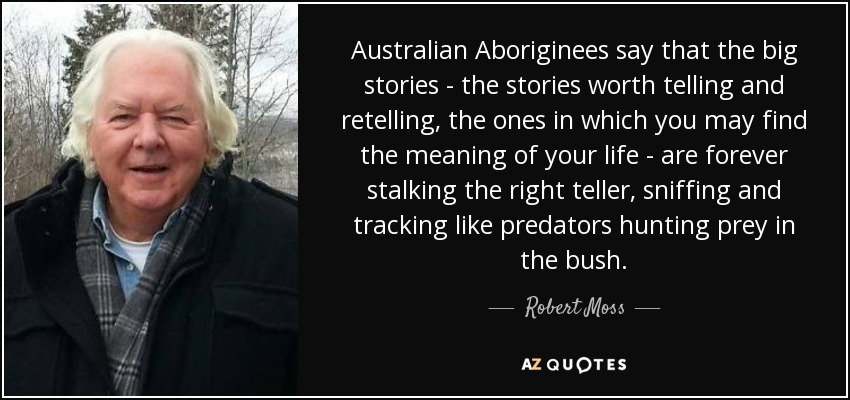 Australian Aboriginees say that the big stories - the stories worth telling and retelling, the ones in which you may find the meaning of your life - are forever stalking the right teller, sniffing and tracking like predators hunting prey in the bush. - Robert Moss