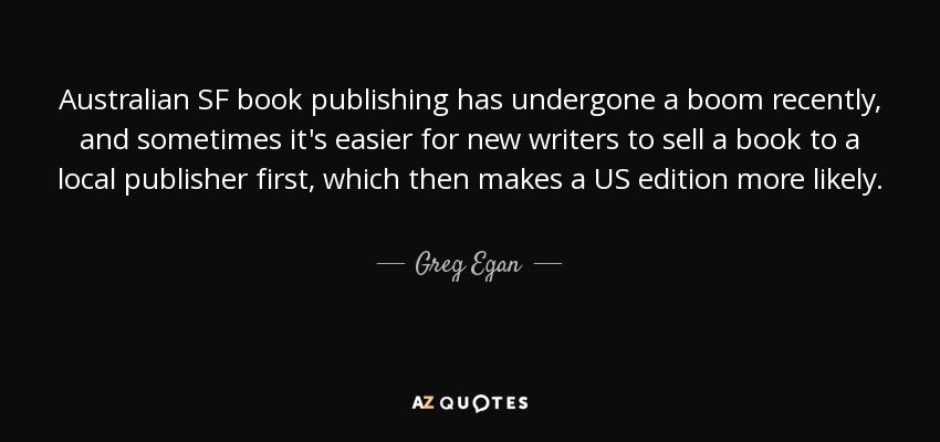 Australian SF book publishing has undergone a boom recently, and sometimes it's easier for new writers to sell a book to a local publisher first, which then makes a US edition more likely. - Greg Egan