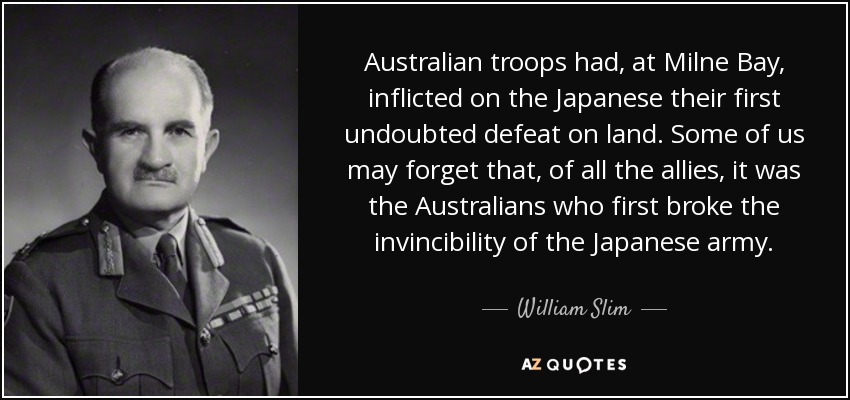 Australian troops had, at Milne Bay, inflicted on the Japanese their first undoubted defeat on land. Some of us may forget that, of all the allies, it was the Australians who first broke the invincibility of the Japanese army. - William Slim, 1st Viscount Slim