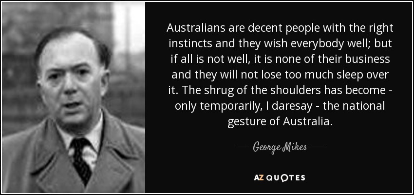 Australians are decent people with the right instincts and they wish everybody well; but if all is not well, it is none of their business and they will not lose too much sleep over it. The shrug of the shoulders has become - only temporarily, I daresay - the national gesture of Australia. - George Mikes