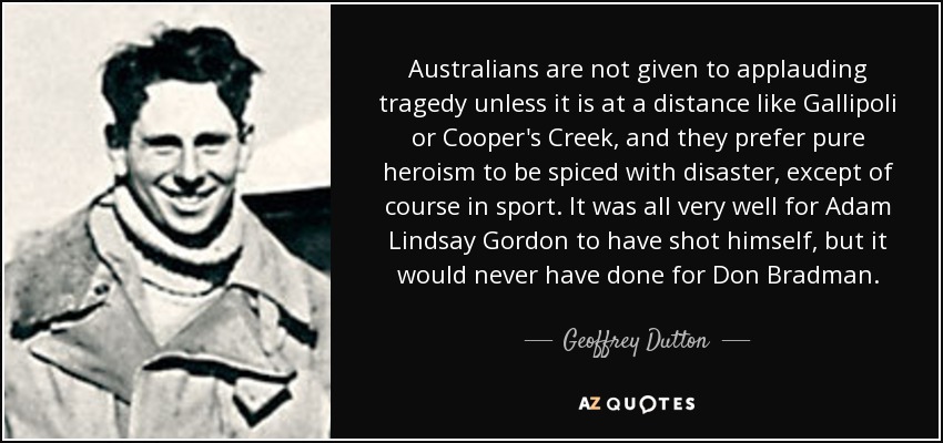 Australians are not given to applauding tragedy unless it is at a distance like Gallipoli or Cooper's Creek, and they prefer pure heroism to be spiced with disaster, except of course in sport. It was all very well for Adam Lindsay Gordon to have shot himself, but it would never have done for Don Bradman. - Geoffrey Dutton