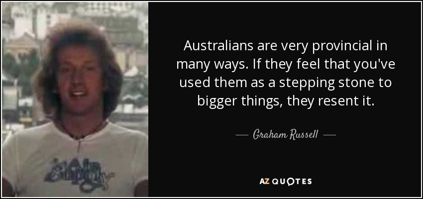 Australians are very provincial in many ways. If they feel that you've used them as a stepping stone to bigger things, they resent it. - Graham Russell