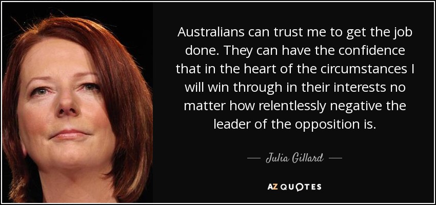 Australians can trust me to get the job done. They can have the confidence that in the heart of the circumstances I will win through in their interests no matter how relentlessly negative the leader of the opposition is. - Julia Gillard