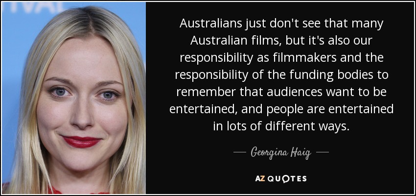 Australians just don't see that many Australian films, but it's also our responsibility as filmmakers and the responsibility of the funding bodies to remember that audiences want to be entertained, and people are entertained in lots of different ways. - Georgina Haig