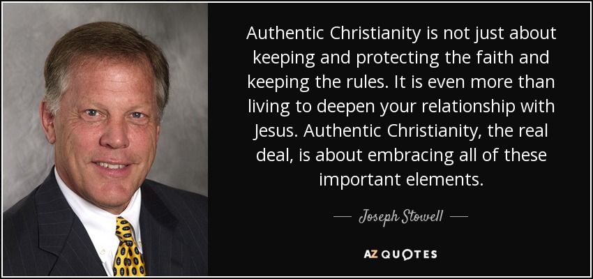 Authentic Christianity is not just about keeping and protecting the faith and keeping the rules. It is even more than living to deepen your relationship with Jesus. Authentic Christianity, the real deal, is about embracing all of these important elements. - Joseph Stowell