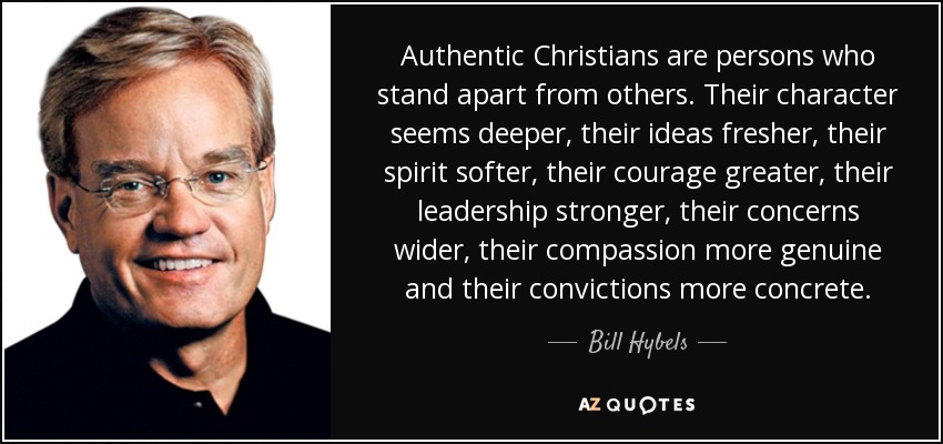 Authentic Christians are persons who stand apart from others. Their character seems deeper, their ideas fresher, their spirit softer, their courage greater, their leadership stronger, their concerns wider, their compassion more genuine and their convictions more concrete. - Bill Hybels