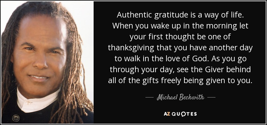 Authentic gratitude is a way of life. When you wake up in the morning let your first thought be one of thanksgiving that you have another day to walk in the love of God. As you go through your day, see the Giver behind all of the gifts freely being given to you. - Michael Beckwith
