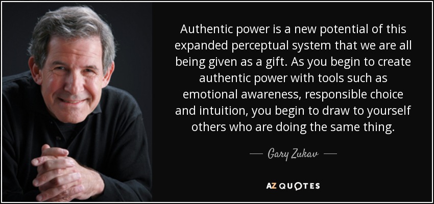 Authentic power is a new potential of this expanded perceptual system that we are all being given as a gift. As you begin to create authentic power with tools such as emotional awareness, responsible choice and intuition, you begin to draw to yourself others who are doing the same thing. - Gary Zukav
