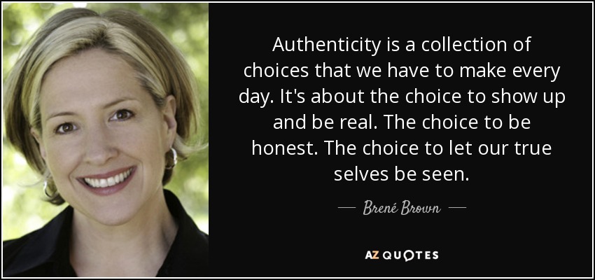 Authenticity is a collection of choices that we have to make every day. It's about the choice to show up and be real. The choice to be honest. The choice to let our true selves be seen. - Brené Brown