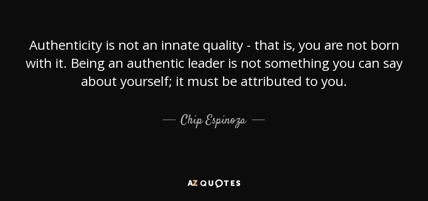 Authenticity is not an innate quality - that is, you are not born with it. Being an authentic leader is not something you can say about yourself; it must be attributed to you. - Chip Espinoza