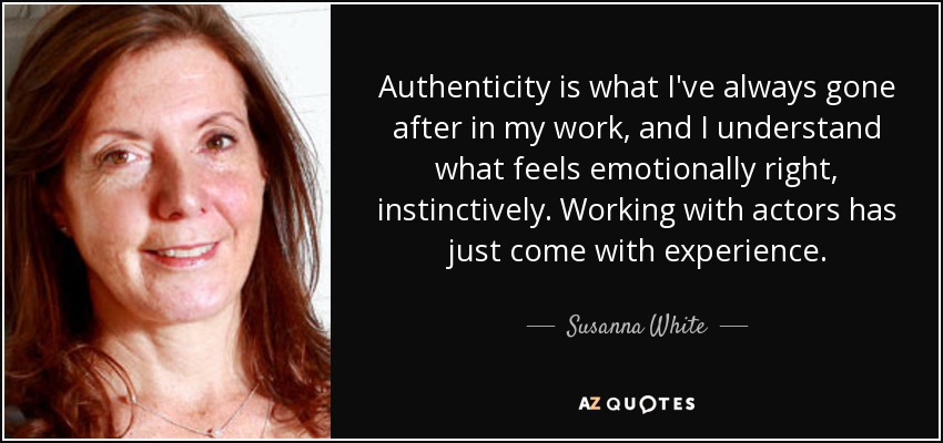 Authenticity is what I've always gone after in my work, and I understand what feels emotionally right, instinctively. Working with actors has just come with experience. - Susanna White