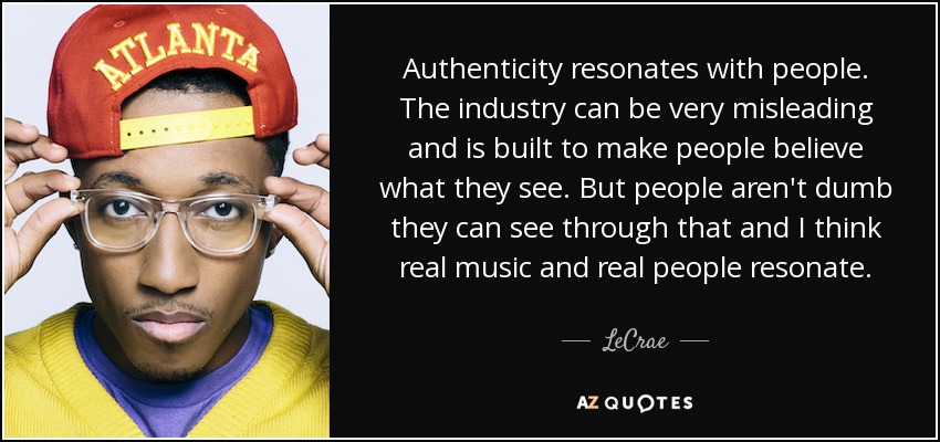 Authenticity resonates with people. The industry can be very misleading and is built to make people believe what they see. But people aren't dumb they can see through that and I think real music and real people resonate. - LeCrae
