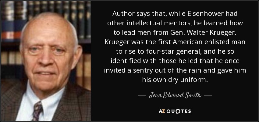 Author says that, while Eisenhower had other intellectual mentors, he learned how to lead men from Gen. Walter Krueger. Krueger was the first American enlisted man to rise to four-star general, and he so identified with those he led that he once invited a sentry out of the rain and gave him his own dry uniform. - Jean Edward Smith