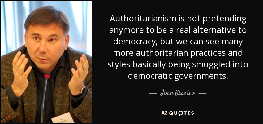 Authoritarianism is not pretending anymore to be a real alternative to democracy, but we can see many more authoritarian practices and styles basically being smuggled into democratic governments. - Ivan Krastev
