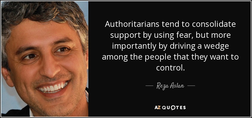 Authoritarians tend to consolidate support by using fear, but more importantly by driving a wedge among the people that they want to control. - Reza Aslan