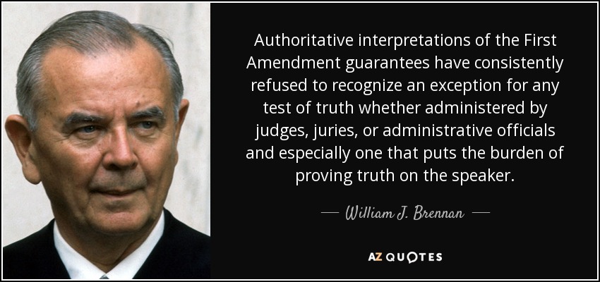 Authoritative interpretations of the First Amendment guarantees have consistently refused to recognize an exception for any test of truth whether administered by judges, juries, or administrative officials and especially one that puts the burden of proving truth on the speaker. - William J. Brennan