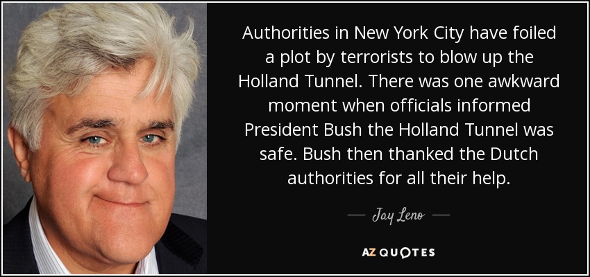 Authorities in New York City have foiled a plot by terrorists to blow up the Holland Tunnel. There was one awkward moment when officials informed President Bush the Holland Tunnel was safe. Bush then thanked the Dutch authorities for all their help. - Jay Leno
