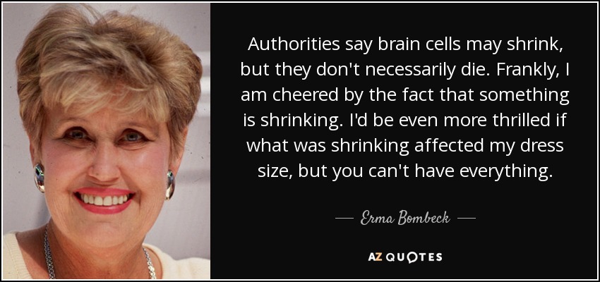 Authorities say brain cells may shrink, but they don't necessarily die. Frankly, I am cheered by the fact that something is shrinking. I'd be even more thrilled if what was shrinking affected my dress size, but you can't have everything. - Erma Bombeck