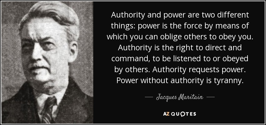 Authority and power are two different things: power is the force by means of which you can oblige others to obey you. Authority is the right to direct and command, to be listened to or obeyed by others. Authority requests power. Power without authority is tyranny. - Jacques Maritain