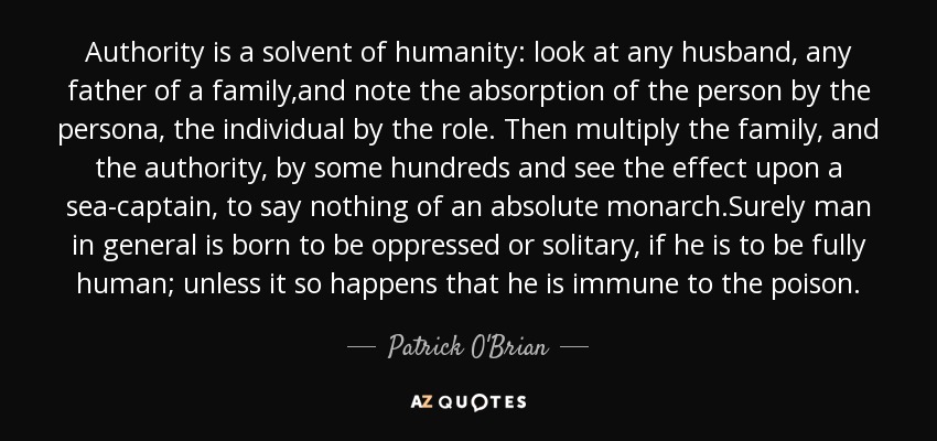 Authority is a solvent of humanity: look at any husband, any father of a family,and note the absorption of the person by the persona, the individual by the role. Then multiply the family, and the authority, by some hundreds and see the effect upon a sea-captain, to say nothing of an absolute monarch.Surely man in general is born to be oppressed or solitary, if he is to be fully human; unless it so happens that he is immune to the poison. - Patrick O'Brian