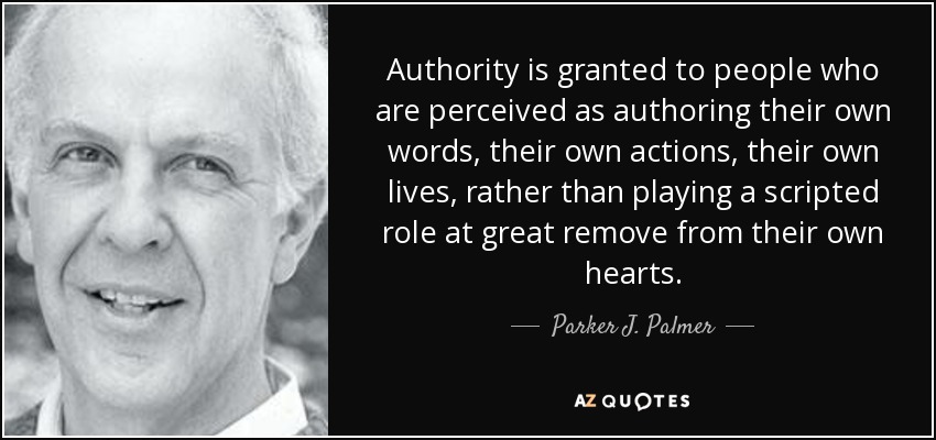 Authority is granted to people who are perceived as authoring their own words, their own actions, their own lives, rather than playing a scripted role at great remove from their own hearts. - Parker J. Palmer