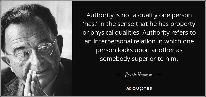 Authority is not a quality one person 'has,' in the sense that he has property or physical qualities. Authority refers to an interpersonal relation in which one person looks upon another as somebody superior to him. - Erich Fromm