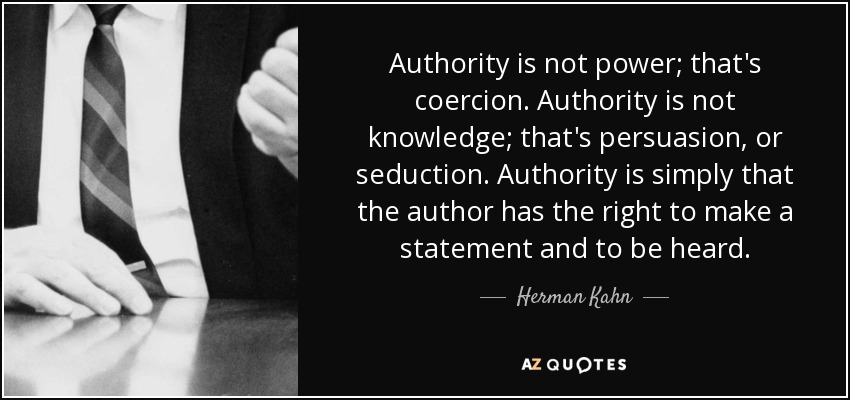 Authority is not power; that's coercion. Authority is not knowledge; that's persuasion, or seduction. Authority is simply that the author has the right to make a statement and to be heard. - Herman Kahn