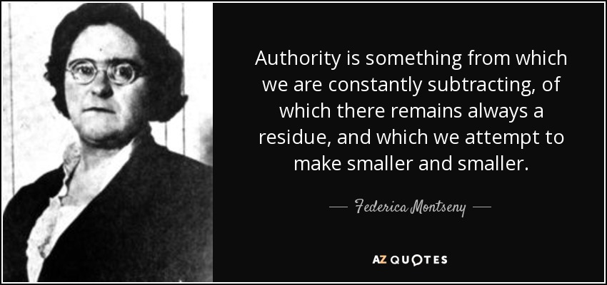 Authority is something from which we are constantly subtracting, of which there remains always a residue, and which we attempt to make smaller and smaller. - Federica Montseny