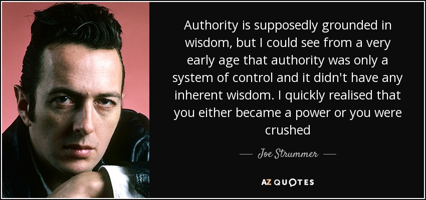 Authority is supposedly grounded in wisdom, but I could see from a very early age that authority was only a system of control and it didn't have any inherent wisdom. I quickly realised that you either became a power or you were crushed - Joe Strummer