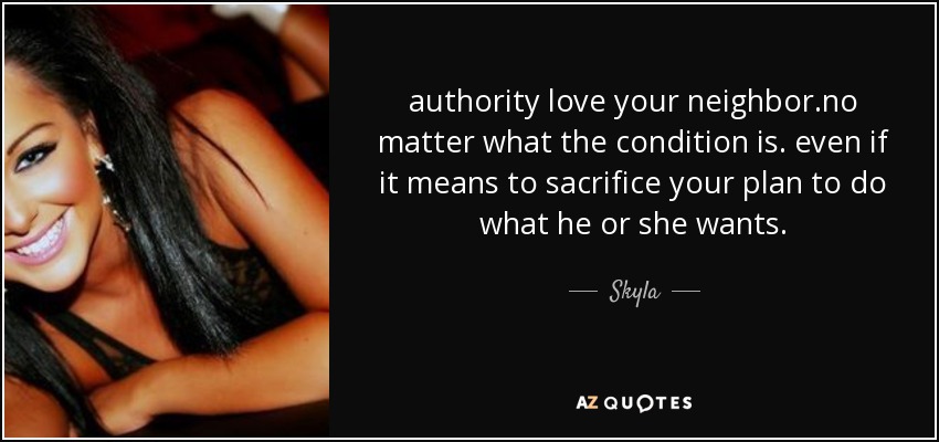 authority love your neighbor.no matter what the condition is. even if it means to sacrifice your plan to do what he or she wants. - Skyla