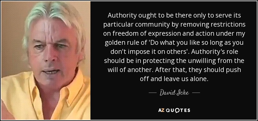 Authority ought to be there only to serve its particular community by removing restrictions on freedom of expression and action under my golden rule of 'Do what you like so long as you don't impose it on others'. Authority's role should be in protecting the unwilling from the will of another. After that, they should push off and leave us alone. - David Icke