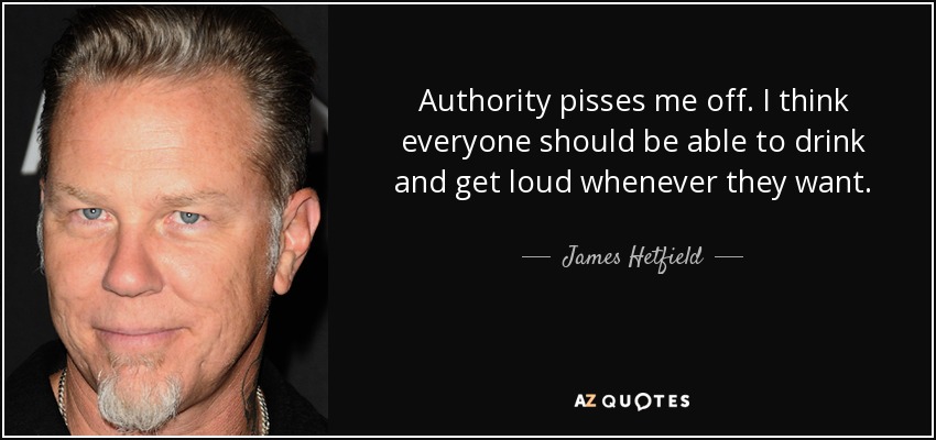 Authority pisses me off. I think everyone should be able to drink and get loud whenever they want. - James Hetfield