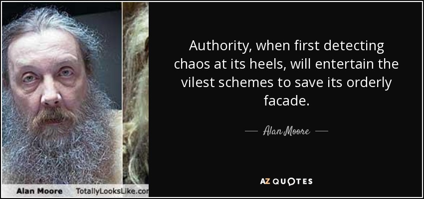 Authority, when first detecting chaos at its heels, will entertain the vilest schemes to save its orderly facade. - Alan Moore