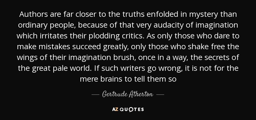 Authors are far closer to the truths enfolded in mystery than ordinary people, because of that very audacity of imagination which irritates their plodding critics. As only those who dare to make mistakes succeed greatly, only those who shake free the wings of their imagination brush, once in a way, the secrets of the great pale world. If such writers go wrong, it is not for the mere brains to tell them so - Gertrude Atherton