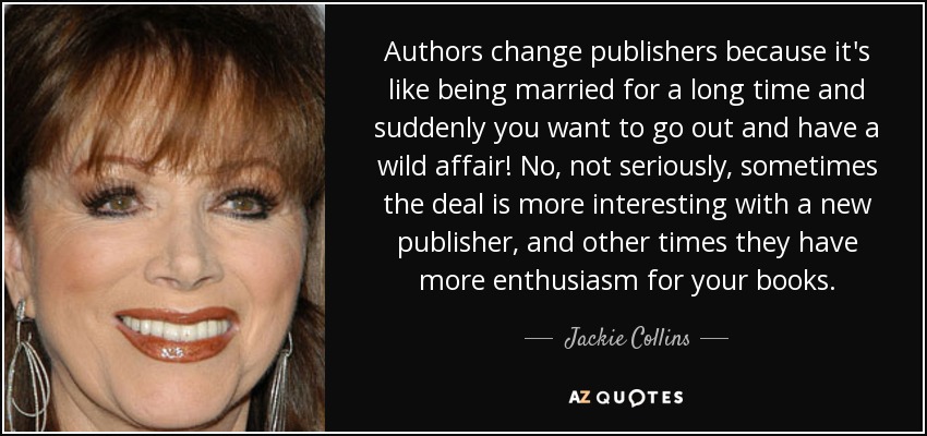 Authors change publishers because it's like being married for a long time and suddenly you want to go out and have a wild affair! No, not seriously, sometimes the deal is more interesting with a new publisher, and other times they have more enthusiasm for your books. - Jackie Collins