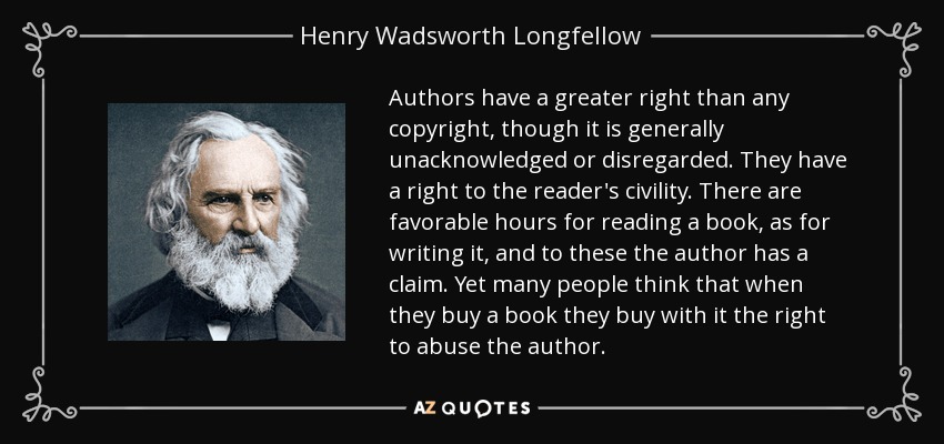 Authors have a greater right than any copyright, though it is generally unacknowledged or disregarded. They have a right to the reader's civility. There are favorable hours for reading a book, as for writing it, and to these the author has a claim. Yet many people think that when they buy a book they buy with it the right to abuse the author. - Henry Wadsworth Longfellow