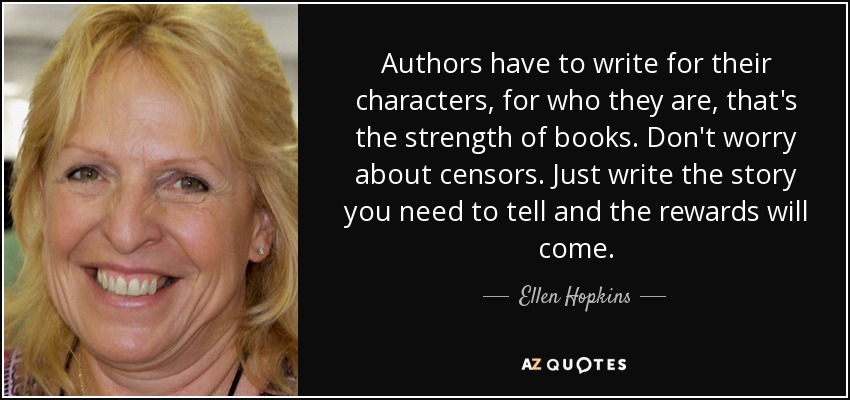 Authors have to write for their characters, for who they are, that's the strength of books. Don't worry about censors. Just write the story you need to tell and the rewards will come. - Ellen Hopkins