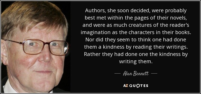 Authors, she soon decided, were probably best met within the pages of their novels, and were as much creatures of the reader's imagination as the characters in their books. Nor did they seem to think one had done them a kindness by reading their writings. Rather they had done one the kindness by writing them. - Alan Bennett