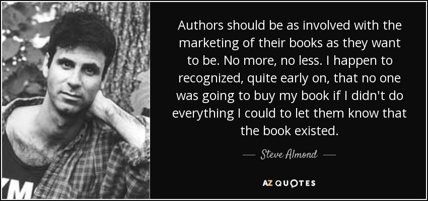 Authors should be as involved with the marketing of their books as they want to be. No more, no less. I happen to recognized, quite early on, that no one was going to buy my book if I didn't do everything I could to let them know that the book existed. - Steve Almond