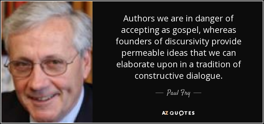 Authors we are in danger of accepting as gospel, whereas founders of discursivity provide permeable ideas that we can elaborate upon in a tradition of constructive dialogue. - Paul Fry