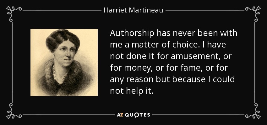 Authorship has never been with me a matter of choice. I have not done it for amusement, or for money, or for fame, or for any reason but because I could not help it. - Harriet Martineau