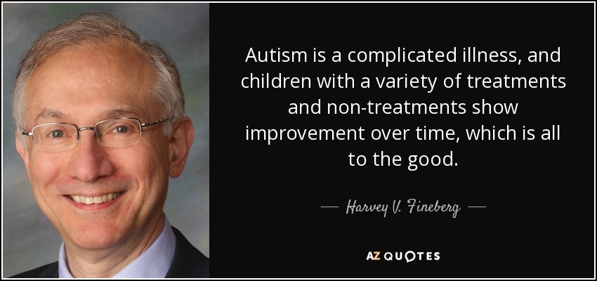 Autism is a complicated illness, and children with a variety of treatments and non-treatments show improvement over time, which is all to the good. - Harvey V. Fineberg