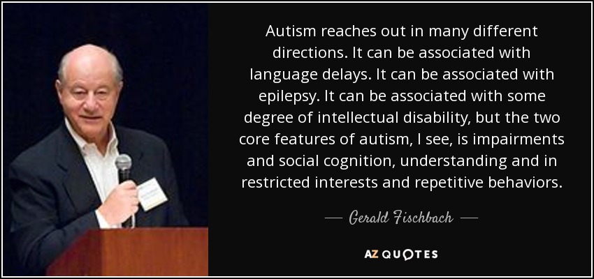 Autism reaches out in many different directions. It can be associated with language delays. It can be associated with epilepsy. It can be associated with some degree of intellectual disability, but the two core features of autism, I see, is impairments and social cognition, understanding and in restricted interests and repetitive behaviors. - Gerald Fischbach