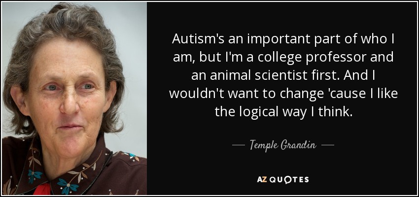 Autism's an important part of who I am, but I'm a college professor and an animal scientist first. And I wouldn't want to change 'cause I like the logical way I think. - Temple Grandin