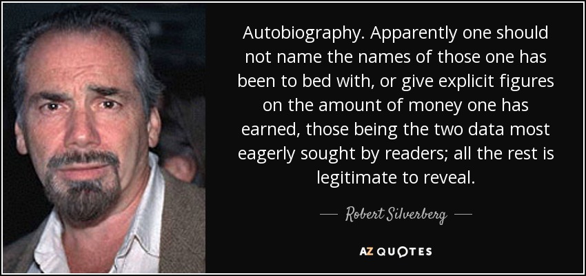 Autobiography. Apparently one should not name the names of those one has been to bed with, or give explicit figures on the amount of money one has earned, those being the two data most eagerly sought by readers; all the rest is legitimate to reveal. - Robert Silverberg