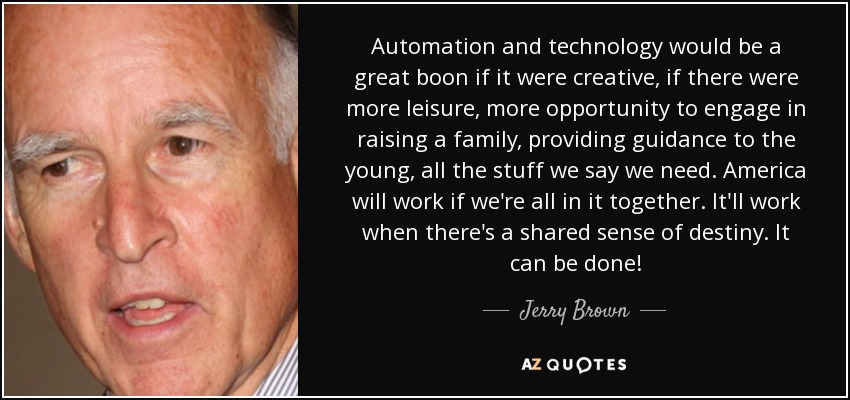 Automation and technology would be a great boon if it were creative, if there were more leisure, more opportunity to engage in raising a family, providing guidance to the young, all the stuff we say we need. America will work if we're all in it together. It'll work when there's a shared sense of destiny. It can be done! - Jerry Brown