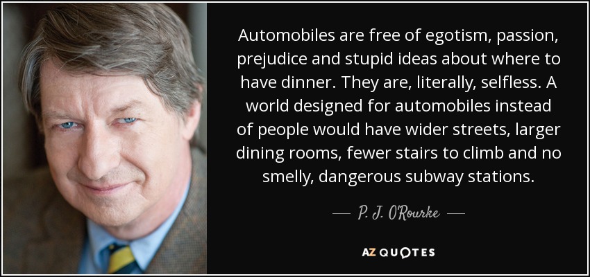 Automobiles are free of egotism, passion, prejudice and stupid ideas about where to have dinner. They are, literally, selfless. A world designed for automobiles instead of people would have wider streets, larger dining rooms, fewer stairs to climb and no smelly, dangerous subway stations. - P. J. O'Rourke