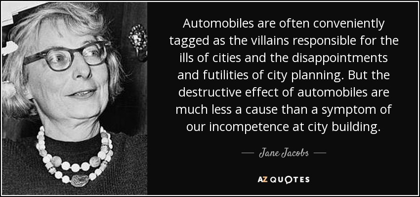 Automobiles are often conveniently tagged as the villains responsible for the ills of cities and the disappointments and futilities of city planning. But the destructive effect of automobiles are much less a cause than a symptom of our incompetence at city building. - Jane Jacobs