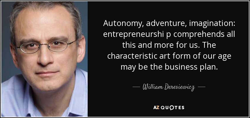 Autonomy, adventure, imagination: entrepreneurshi p comprehends all this and more for us. The characteristic art form of our age may be the business plan. - William Deresiewicz
